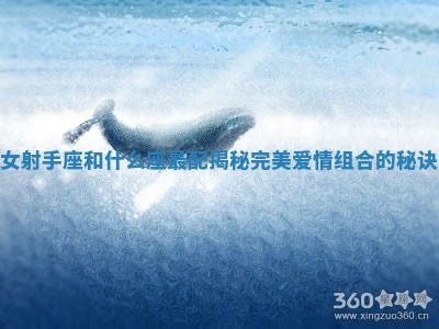 女射手座和什么座最配揭秘完美爱情组合的秘诀 女射手座和什么座最配揭秘完美爱情组合的秘诀