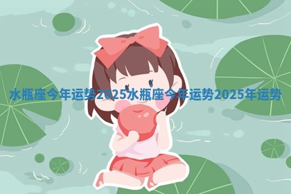 水瓶座今年运势2025_水瓶座今年运势2025年运势 水瓶座今年运势2025_水瓶座今年运势2025年运势