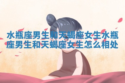 水瓶座男生和天蝎座女生 水瓶座男生和天蝎座女生怎么相处 水瓶座男生和天蝎座女生 水瓶座男生和天蝎座女生怎么相处