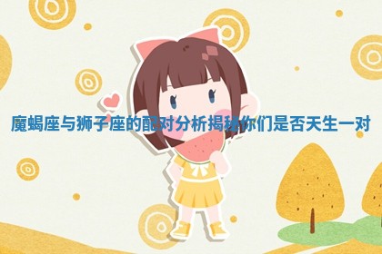 魔蝎座与狮子座的配对分析揭秘你们是否天生一对